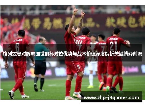 格列兹曼对阵韩国世俱杯对位优势与战术价值深度解析关键博弈前瞻