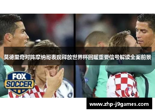 莫德里奇对阵摩纳哥表现释放世界杯回暖重要信号解读全面前景