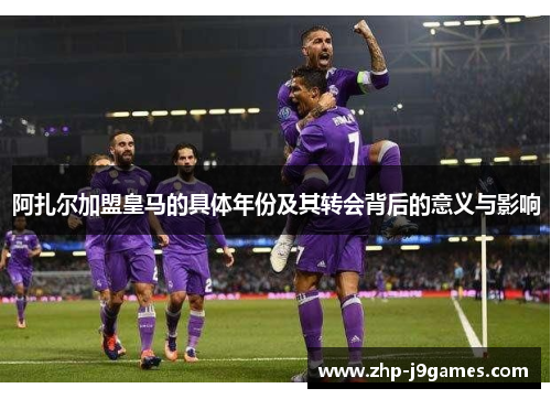 阿扎尔加盟皇马的具体年份及其转会背后的意义与影响