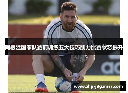 阿根廷国家队赛前训练五大技巧助力比赛状态提升