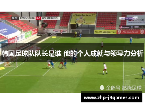 韩国足球队队长是谁 他的个人成就与领导力分析 韩国足球队队长是谁 他的个人成就与领导力分析