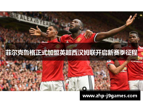 菲尔克鲁格正式加盟英超西汉姆联开启新赛季征程