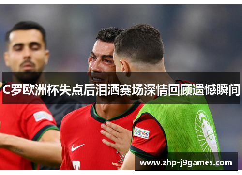C罗欧洲杯失点后泪洒赛场深情回顾遗憾瞬间