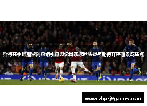 斯特林租借加盟阿森纳引爆舆论风暴球迷质疑与期待并存前景成焦点