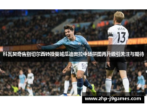 科瓦契奇告别切尔西转投曼城瓜迪奥拉中场拼图再升级引关注与期待