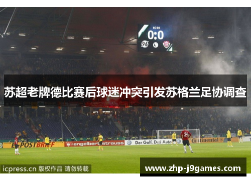 苏超老牌德比赛后球迷冲突引发苏格兰足协调查