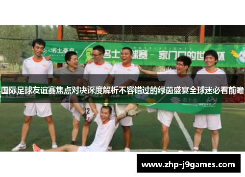 国际足球友谊赛焦点对决深度解析不容错过的绿茵盛宴全球迷必看前瞻