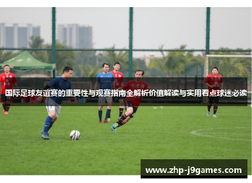 国际足球友谊赛的重要性与观赛指南全解析价值解读与实用看点球迷必读 国际足球友谊赛的重要性与观赛指南全解析价值解读与实用看点球迷必读